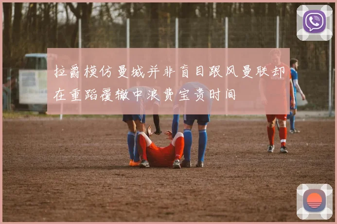 拉爵模仿曼城并非盲目跟风曼联却在重蹈覆辙中浪费宝贵时间