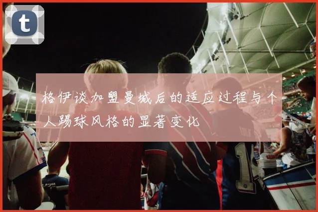 格伊谈加盟曼城后的适应过程与个人踢球风格的显著变化