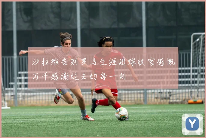 沙拉维告别罗马生涯进球收官感慨万千感谢过去的每一刻
