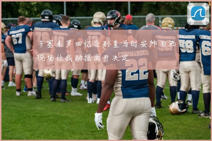 卡塞米罗回忆告别皇马时安帅泪洒现场让我动摇离开决定