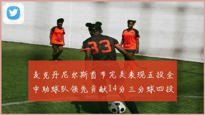 麦克丹尼尔斯首节完美表现五投全中助球队领先贡献14分三分球四投全中
