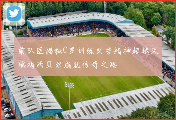 前队医揭秘C罗训练刻苦精神超越天赋梅西贝尔成就传奇之路