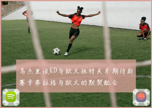 乌杰里谈KD与欧文独特关系期待新赛季弗拉格与欧文的默契配合