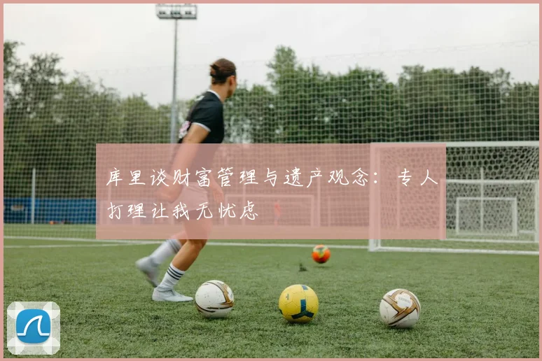 库里谈财富管理与遗产观念：专人打理让我无忧虑