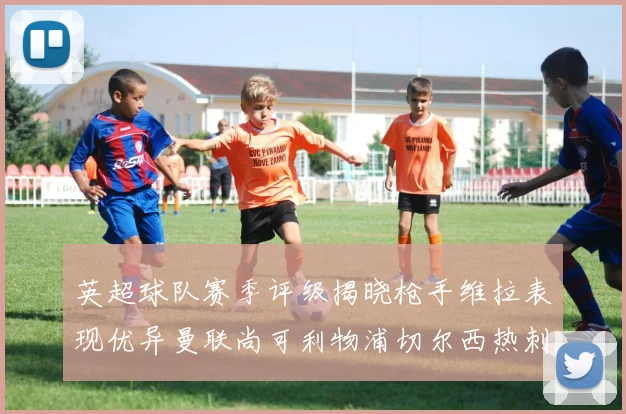 英超球队赛季评级揭晓枪手维拉表现优异曼联尚可利物浦切尔西热刺需努力