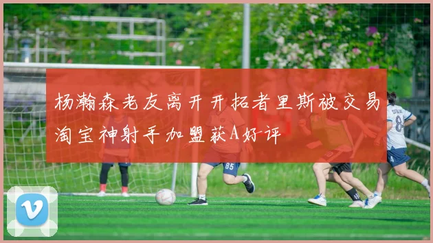 杨瀚森老友离开开拓者里斯被交易淘宝神射手加盟获A好评
