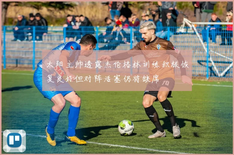 太阳主帅透露杰伦格林训练积极恢复良好但对阵活塞仍将缺席