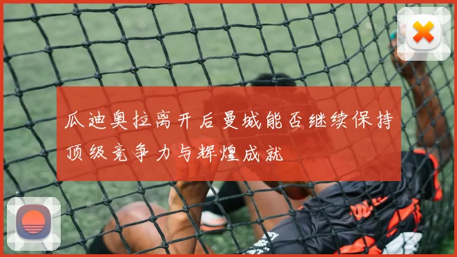 瓜迪奥拉离开后曼城能否继续保持顶级竞争力与辉煌成就