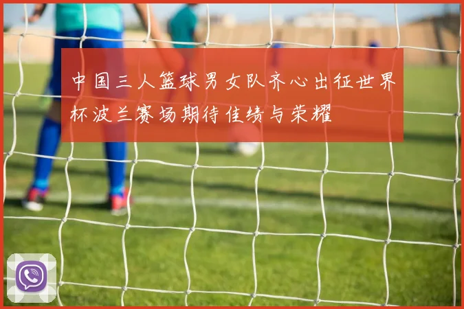 中国三人篮球男女队齐心出征世界杯波兰赛场期待佳绩与荣耀