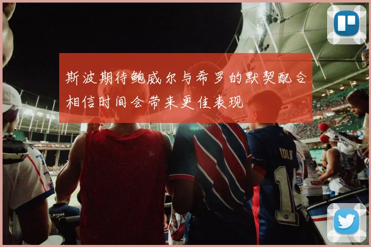 斯波期待鲍威尔与希罗的默契配合相信时间会带来更佳表现