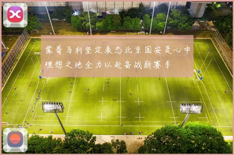 蒙哥马利坚定表态北京国安是心中理想之地全力以赴备战新赛季