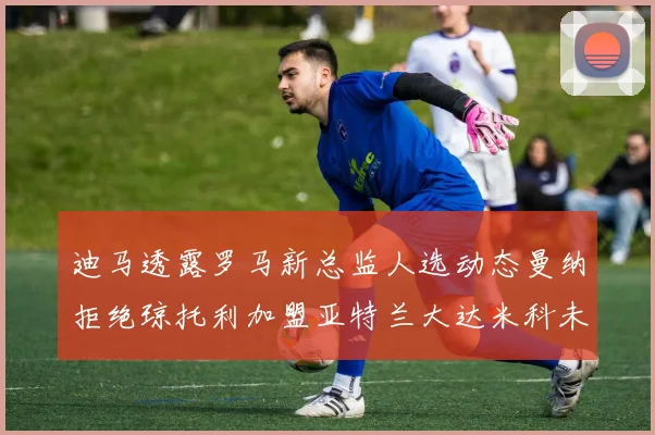迪马透露罗马新总监人选动态曼纳拒绝琼托利加盟亚特兰大达米科未接洽