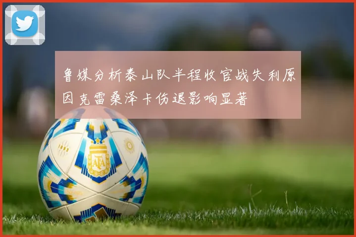 鲁媒分析泰山队半程收官战失利原因克雷桑泽卡伤退影响显著